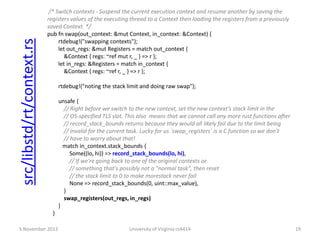 src/libstd/rt/context.rs

/* Switch contexts - Suspend the current execution context and resume another by saving the
registers values of the executing thread to a Context then loading the registers from a previously
saved Context. */
pub fn swap(out_context: &mut Context, in_context: &Context) {
rtdebug!("swapping contexts");
let out_regs: &mut Registers = match out_context {
&Context { regs: ~ref mut r, _ } => r };
let in_regs: &Registers = match in_context {
&Context { regs: ~ref r, _ } => r };
rtdebug!("noting the stack limit and doing raw swap");
unsafe {
// Right before we switch to the new context, set the new context’s stack limit in the
// OS-specified TLS slot. This also means that we cannot call any more rust functions after
// record_stack_bounds returns because they would all likely fail due to the limit being
// invalid for the current task. Lucky for us `swap_registers` is a C function so we don't
// have to worry about that!
match in_context.stack_bounds {
Some((lo, hi)) => record_stack_bounds(lo, hi),
// If we're going back to one of the original contexts or
// something that's possibly not a "normal task", then reset
// the stack limit to 0 to make morestack never fail
None => record_stack_bounds(0, uint::max_value),
}
swap_registers(out_regs, in_regs)
}
}

5 November 2013

University of Virginia cs4414

19

 
