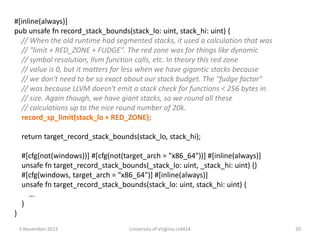 #[inline(always)]
pub unsafe fn record_stack_bounds(stack_lo: uint, stack_hi: uint) {
// When the old runtime had segmented stacks, it used a calculation that was
// "limit + RED_ZONE + FUDGE". The red zone was for things like dynamic
// symbol resolution, llvm function calls, etc. In theory this red zone
// value is 0, but it matters far less when we have gigantic stacks because
// we don't need to be so exact about our stack budget. The "fudge factor"
// was because LLVM doesn't emit a stack check for functions < 256 bytes in
// size. Again though, we have giant stacks, so we round all these
// calculations up to the nice round number of 20k.
record_sp_limit(stack_lo + RED_ZONE);

return target_record_stack_bounds(stack_lo, stack_hi);
#[cfg(not(windows))] #[cfg(not(target_arch = "x86_64"))] #[inline(always)]
unsafe fn target_record_stack_bounds(_stack_lo: uint, _stack_hi: uint) {}
#[cfg(windows, target_arch = "x86_64")] #[inline(always)]
unsafe fn target_record_stack_bounds(stack_lo: uint, stack_hi: uint) {
…
}
}
5 November 2013

University of Virginia cs4414

20

 