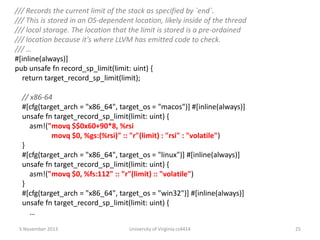 /// Records the current limit of the stack as specified by `end`.
/// This is stored in an OS-dependent location, likely inside of the thread
/// local storage. The location that the limit is stored is a pre-ordained
/// location because it's where LLVM has emitted code to check.
/// …
#[inline(always)]
pub unsafe fn record_sp_limit(limit: uint) {
return target_record_sp_limit(limit);
// x86-64
#[cfg(target_arch = "x86_64", target_os = "macos")] #[inline(always)]
unsafe fn target_record_sp_limit(limit: uint) {
asm!("movq $$0x60+90*8, %rsi
movq $0, %gs:(%rsi)" :: "r"(limit) : "rsi" : "volatile")
}
#[cfg(target_arch = "x86_64", target_os = "linux")] #[inline(always)]
unsafe fn target_record_sp_limit(limit: uint) {
asm!("movq $0, %fs:112" :: "r"(limit) :: "volatile")
}
#[cfg(target_arch = "x86_64", target_os = "win32")] #[inline(always)]
unsafe fn target_record_sp_limit(limit: uint) {
…
5 November 2013

University of Virginia cs4414

25

 