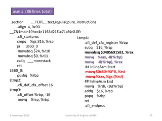 asm.s (86 lines total)
.section
__TEXT,__text,regular,pure_instructions
.align 4, 0x90
__ZN4main19hcc4e1163d21f1c71af4v0.0E:
.cfi_startproc
Ltmp4:
cmpq %gs:816, %rsp
.cfi_def_cfa_register %rbp
ja LBB0_0
subq $16, %rsp
movabsq $24, %r10
movabsq $3405691582, %rax
movabsq $0, %r11
movq %rax, -8(%rbp)
callq ___morestack
movq -8(%rbp), %rax
ret
## InlineAsm Start
LBB0_0:
movq $0x60+90*8, %rsi
pushq %rbp
movq %rax, %gs:(%rsi)
Ltmp2:
## InlineAsm End
.cfi_def_cfa_offset 16
movq %rdi, -16(%rbp)
Ltmp3:
addq $16, %rsp
.cfi_offset %rbp, -16
popq %rbp
movq %rsp, %rbp
ret
.cfi_endproc
5 November 2013

University of Virginia cs4414

27

 