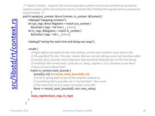 src/libstd/rt/context.rs

/* Switch contexts - Suspend the current execution context and resume another by saving the
registers values of the executing thread to a Context then loading the registers from a previously
saved Context. */
pub fn swap(out_context: &mut Context, in_context: &Context) {
rtdebug!("swapping contexts");
let out_regs: &mut Registers = match out_context {
&Context { regs: ~ref mut r, _ } => r };
let in_regs: &Registers = match in_context {
&Context { regs: ~ref r, _ } => r };
rtdebug!("noting the stack limit and doing raw swap");
unsafe {
// Right before we switch to the new context, set the new context’s stack limit in the
// OS-specified TLS slot. This also means that we cannot call any more rust functions after
// record_stack_bounds returns because they would all likely fail due to the limit being
// invalid for the current task. Lucky for us `swap_registers` is a C function so we don't
// have to worry about that!
match in_context.stack_bounds {
Some((lo, hi)) => record_stack_bounds(lo, hi),
// If we're going back to one of the original contexts or
// something that's possibly not a "normal task", then reset
// the stack limit to 0 to make morestack never fail
None => record_stack_bounds(0, uint::max_value),
}
swap_registers(out_regs, in_regs)
}
}

5 November 2013

University of Virginia cs4414

29

 