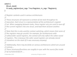 extern {
#[rust_stack]
fn swap_registers(out_regs: *mut Registers, in_regs: *Registers);
}

// Register contexts used in various architectures
//
// These structures all represent a context of one task throughout its
// execution. Each struct is a representation of the architecture's register
// set. When swapping between tasks, these register sets are used to save off
// the current registers into one struct, and load them all from another.
//
// Note that this is only used for context switching, which means that some of
// the registers may go unused. For example, for architectures with
// callee/caller saved registers, the context will only reflect the callee-saved
// registers. This is because the caller saved registers are already stored
// elsewhere on the stack (if it was necessary anyway).
//
// Additionally, there may be fields on various architectures which are unused
// entirely …
// These structures/functions are roughly in-sync with the source files inside
// of src/rt/arch/$arch. …
5 November 2013

University of Virginia cs4414

30

 