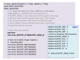 // swap_registers(registers_t *oregs, registers_t *regs)
.globl SWAP_REGISTERS
SWAP_REGISTERS:
// n.b. when we enter, the return address is at the top of
// the stack (i.e., 0(%RSP)) and the argument is in
// RUSTRT_ARG0_S. We simply save all NV registers into oregs.
// We then restore all NV registers from regs. This restores
// the old stack pointer, which should include the proper
// return address. We can therefore just return normally to
// jump back into the old code.
#define RUSTRT_RBX 0
regs.h
#define RUSTRT_RSP 1
// Save instruction pointer:
#define RUSTRT_RBP 2
pop %rax
// RCX on Windows, RDI elsewhere
mov %rax, (RUSTRT_IP*8)(RUSTRT_ARG0_S)
#define RUSTRT_ARG0 3
#define RUSTRT_R12 4
// Save non-volatile integer registers:
#define RUSTRT_R13 5
// (including RSP)
#define RUSTRT_R14 6
mov %rbx, (RUSTRT_RBX*8)(ARG0)
#define RUSTRT_R15 7
mov %rsp, (RUSTRT_RSP*8)(ARG0)
#define RUSTRT_IP 8
mov %rbp, (RUSTRT_RBP*8)(ARG0)
…
mov %r12, (RUSTRT_R12*8)(ARG0)
# define RUSTRT_ARG0_S %rdi
mov %r13, (RUSTRT_R13*8)(ARG0)
…
…
5 November 2013

University of Virginia cs4414

32

 