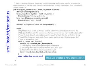 src/libstd/rt/context.rs

/* Switch contexts - Suspend the current execution context and resume another by saving the
registers values of the executing thread to a Context then loading the registers from a previously
saved Context. */
pub fn swap(out_context: &mut Context, in_context: &Context) {
rtdebug!("swapping contexts");
let out_regs: &mut Registers = match out_context {
&Context { regs: ~ref mut r, _ } => r };
let in_regs: &Registers = match in_context {
&Context { regs: ~ref r, _ } => r };
rtdebug!("noting the stack limit and doing raw swap");
unsafe {
// Right before we switch to the new context, set the new context’s stack limit in the
// OS-specified TLS slot. This also means that we cannot call any more rust functions after
// record_stack_bounds returns because they would all likely fail due to the limit being
// invalid for the current task. Lucky for us `swap_registers` is a C function so we don't
// have to worry about that!
match in_context.stack_bounds {
Some((lo, hi)) => record_stack_bounds(lo, hi),
// If we're going back to one of the original contexts or
// something that's possibly not a "normal task", then reset
// the stack limit to 0 to make morestack never fail
None => record_stack_bounds(0, uint::max_value),
}
swap_registers(out_regs, in_regs)
Have we created a new process yet?
}
}

5 November 2013

University of Virginia cs4414

35

 