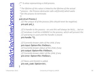 libstd/rt/io/native/process.rs
5 November 2013

/** A value representing a child process.
*
* The lifetime of this value is linked to the lifetime of the actual
* process - the Process destructor calls self.finish() which waits
* for the process to terminate.
*/
pub struct Process {
/// The unique id of the process (this should never be negative).
priv pid: pid_t,
/// A handle to the process - on unix this will always be NULL, …but on
/// windows it will be a HANDLE to the process, which will prevent the
/// pid being re-used until the handle is closed.
priv handle: *(),
/// Currently known stdin of the child, if any
priv input: Option<file::FileDesc>,
/// Currently known stdout of the child, if any
priv output: Option<file::FileDesc>,
/// Currently known stderr of the child, if any
priv error: Option<file::FileDesc>,
/// None until finish() is called.
priv exit_code: Option<int>,
}
University of Virginia cs4414

39

 