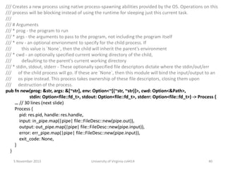 /// Creates a new process using native process-spawning abilities provided by the OS. Operations on this
/// process will be blocking instead of using the runtime for sleeping just this current task.
///
/// # Arguments
/// * prog - the program to run
/// * args - the arguments to pass to the program, not including the program itself
/// * env - an optional envrionment to specify for the child process. If
///
this value is `None`, then the child will inherit the parent’s environment
/// * cwd - an optionally specified current working directory of the child,
///
defaulting to the parent's current working directory
/// * stdin, stdout, stderr - These optionally specified file descriptors dictate where the stdin/out/err
/// of the child process will go. If these are `None`, then this module will bind the input/output to an
/// os pipe instead. This process takes ownership of these file descriptors, closing them upon
/// destruction of the process.
pub fn new(prog: &str, args: &[~str], env: Option<~[(~str, ~str)]>, cwd: Option<&Path>,
stdin: Option<file::fd_t>, stdout: Option<file::fd_t>, stderr: Option<file::fd_t>) -> Process {
… // 30 lines (next slide)
Process {
pid: res.pid, handle: res.handle,
input: in_pipe.map(|pipe| file::FileDesc::new(pipe.out)),
output: out_pipe.map(|pipe| file::FileDesc::new(pipe.input)),
error: err_pipe.map(|pipe| file::FileDesc::new(pipe.input)),
exit_code: None,
}
}
5 November 2013

University of Virginia cs4414

40

 