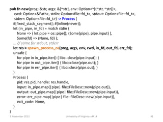 pub fn new(prog: &str, args: &[~str], env: Option<~[(~str, ~str)]>,
cwd: Option<&Path>, stdin: Option<file::fd_t>, stdout: Option<file::fd_t>,
stderr: Option<file::fd_t>) -> Process {
#[fixed_stack_segment]; #[inline(never)];
let (in_pipe, in_fd) = match stdin {
None => { let pipe = os::pipe(); (Some(pipe), pipe.input) },
Some(fd) => (None, fd) };
… // same for stdout, stderr
let res = spawn_process_os(prog, args, env, cwd, in_fd, out_fd, err_fd);
unsafe {
for pipe in in_pipe.iter() { libc::close(pipe.input); }
for pipe in out_pipe.iter() { libc::close(pipe.out); }
for pipe in err_pipe.iter() { libc::close(pipe.out); }
}
Process {
pid: res.pid, handle: res.handle,
input: in_pipe.map(|pipe| file::FileDesc::new(pipe.out)),
output: out_pipe.map(|pipe| file::FileDesc::new(pipe.input)),
error: err_pipe.map(|pipe| file::FileDesc::new(pipe.input)),
exit_code: None,
}
}
5 November 2013

University of Virginia cs4414

41

 