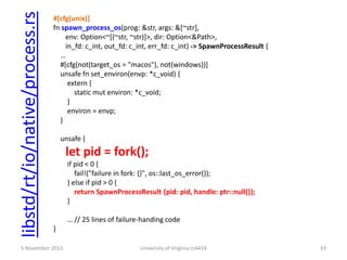 libstd/rt/io/native/process.rs

#[cfg(unix)]
fn spawn_process_os(prog: &str, args: &[~str],
env: Option<~[(~str, ~str)]>, dir: Option<&Path>,
in_fd: c_int, out_fd: c_int, err_fd: c_int) -> SpawnProcessResult {
…
#[cfg(not(target_os = "macos"), not(windows))]
unsafe fn set_environ(envp: *c_void) {
extern {
static mut environ: *c_void;
}
environ = envp;
}
unsafe {

let pid = fork();
if pid < 0 {
fail!("failure in fork: {}", os::last_os_error());
} else if pid > 0 {
return SpawnProcessResult {pid: pid, handle: ptr::null()};
}
… // 25 lines of failure-handing code
}

5 November 2013

University of Virginia cs4414

43

 