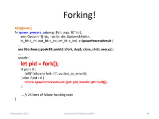 Forking!
#[cfg(unix)]
fn spawn_process_os(prog: &str, args: &[~str],
env: Option<~[(~str, ~str)]>, dir: Option<&Path>,
in_fd: c_int, out_fd: c_int, err_fd: c_int) -> SpawnProcessResult {
…
use libc::funcs::posix88::unistd::{fork, dup2, close, chdir, execvp};
…
unsafe {

let pid = fork();
if pid < 0 {
fail!("failure in fork: {}", os::last_os_error());
} else if pid > 0 {
return SpawnProcessResult {pid: pid, handle: ptr::null()};
}
… // 25 lines of failure-handing code

}

5 November 2013

University of Virginia cs4414

44

 