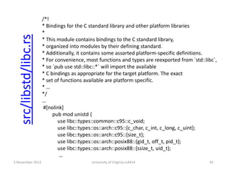 src/libstd/libc.rs
5 November 2013

/*!
* Bindings for the C standard library and other platform libraries
*
* This module contains bindings to the C standard library,
* organized into modules by their defining standard.
* Additionally, it contains some assorted platform-specific definitions.
* For convenience, most functions and types are reexported from `std::libc`,
* so `pub use std::libc::*` will import the available
* C bindings as appropriate for the target platform. The exact
* set of functions available are platform specific.
*…
*/
…
#[nolink]
pub mod unistd {
use libc::types::common::c95::c_void;
use libc::types::os::arch::c95::{c_char, c_int, c_long, c_uint};
use libc::types::os::arch::c95::{size_t};
use libc::types::os::arch::posix88::{gid_t, off_t, pid_t};
use libc::types::os::arch::posix88::{ssize_t, uid_t};
…
University of Virginia cs4414

45

 