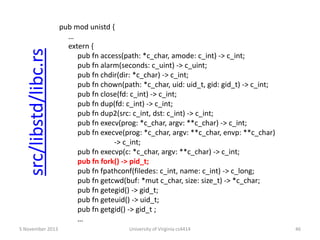 src/libstd/libc.rs
5 November 2013

pub mod unistd {
…
extern {
pub fn access(path: *c_char, amode: c_int) -> c_int;
pub fn alarm(seconds: c_uint) -> c_uint;
pub fn chdir(dir: *c_char) -> c_int;
pub fn chown(path: *c_char, uid: uid_t, gid: gid_t) -> c_int;
pub fn close(fd: c_int) -> c_int;
pub fn dup(fd: c_int) -> c_int;
pub fn dup2(src: c_int, dst: c_int) -> c_int;
pub fn execv(prog: *c_char, argv: **c_char) -> c_int;
pub fn execve(prog: *c_char, argv: **c_char, envp: **c_char)
-> c_int;
pub fn execvp(c: *c_char, argv: **c_char) -> c_int;
pub fn fork() -> pid_t;
pub fn fpathconf(filedes: c_int, name: c_int) -> c_long;
pub fn getcwd(buf: *mut c_char, size: size_t) -> *c_char;
pub fn getegid() -> gid_t;
pub fn geteuid() -> uid_t;
pub fn getgid() -> gid_t ;
…
University of Virginia cs4414

46

 