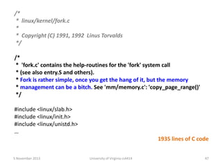 /*
* linux/kernel/fork.c
*
* Copyright (C) 1991, 1992 Linus Torvalds
*/
/*
* 'fork.c' contains the help-routines for the 'fork' system call
* (see also entry.S and others).
* Fork is rather simple, once you get the hang of it, but the memory
* management can be a bitch. See 'mm/memory.c': 'copy_page_range()'
*/
#include <linux/slab.h>
#include <linux/init.h>
#include <linux/unistd.h>
…
1935 lines of C code
5 November 2013

University of Virginia cs4414

47

 