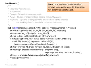 impl Process {
Note: code has been reformatted to
/**
remove some whitespace to fit on slide,
* Spawns a new Process.
not otherwise not changed.
* # Arguments
* * prog - The path to an executable.
* * args - Vector of arguments to pass to the child process.
* * options - Options to configure the environment of the process,
*
the working directory and the standard IO streams.
*/
pub fn new(prog: &str, args: &[~str], options: ProcessOptions) -> Process {
let ProcessOptions { env, dir, in_fd, out_fd, err_fd } = options;
let env = env.as_ref().map(|a| a.as_slice());
let cwd = dir.as_ref().map(|a| a.as_str().unwrap());
fn rtify(fd: Option<c_int>, input: bool) -> process::StdioContainer {
match fd { Some(fd) => process::InheritFd(fd),
None => process::CreatePipe(input, !input), } }
let rtio = [rtify(in_fd, true), rtify(out_fd, false), rtify(err_fd, false)];
let rtconfig = process::ProcessConfig { program: prog,
args: args, env: env, cwd: cwd, io: rtio, };
let inner = process::Process::new(rtconfig).unwrap();
Process { inner: inner }
}
5 November 2013

University of Virginia cs4414

4

 