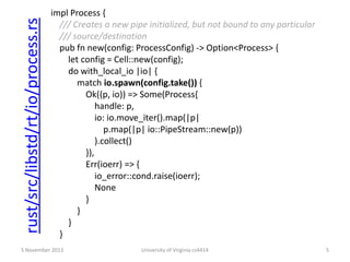 rust/src/libstd/rt/io/process.rs

impl Process {
/// Creates a new pipe initialized, but not bound to any particular
/// source/destination
pub fn new(config: ProcessConfig) -> Option<Process> {
let config = Cell::new(config);
do with_local_io |io| {
match io.spawn(config.take()) {
Ok((p, io)) => Some(Process{
handle: p,
io: io.move_iter().map(|p|
p.map(|p| io::PipeStream::new(p))
).collect()
}),
Err(ioerr) => {
io_error::cond.raise(ioerr);
None
}
}
}
}

5 November 2013

University of Virginia cs4414

5

 