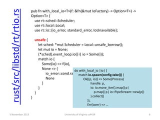 rust/src/libstd/rt/rtio.rs
5 November 2013

pub fn with_local_io<T>(f: &fn(&mut IoFactory) -> Option<T>) ->
Option<T> {
use rt::sched::Scheduler;
use rt::local::Local;
use rt::io::{io_error, standard_error, IoUnavailable};

unsafe {
let sched: *mut Scheduler = Local::unsafe_borrow();
let mut io = None;
(*sched).event_loop.io(|i| io = Some(i));
match io {
Some(io) => f(io),
None => {
do with_local_io |io| {
io_error::cond.raise(standard_error(IoUnavailable));
match io.spawn(config.take()) {
None
Ok((p, io)) => Some(Process{
}
handle: p,
io: io.move_iter().map(|p|
}
p.map(|p| io::PipeStream::new(p))
}
}

).collect()

}),
Err(ioerr) => …
University of Virginia cs4414

6

 