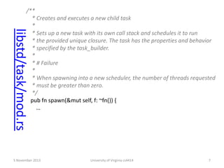 libstd/task/mod.rs

/**
* Creates and executes a new child task
*
* Sets up a new task with its own call stack and schedules it to run
* the provided unique closure. The task has the properties and behavior
* specified by the task_builder.
*
* # Failure
*
* When spawning into a new scheduler, the number of threads requested
* must be greater than zero.
*/
pub fn spawn(&mut self, f: ~fn()) {
…

5 November 2013

University of Virginia cs4414

7

 