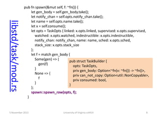 libstd/task/mod.rs

pub fn spawn(&mut self, f: ~fn()) {
let gen_body = self.gen_body.take();
let notify_chan = self.opts.notify_chan.take();
let name = self.opts.name.take();
let x = self.consume();
let opts = TaskOpts { linked: x.opts.linked, supervised: x.opts.supervised,
watched: x.opts.watched, indestructible: x.opts.indestructible,
notify_chan: notify_chan, name: name, sched: x.opts.sched,
stack_size: x.opts.stack_size
};
let f = match gen_body {
Some(gen) => {
pub struct TaskBuilder {
gen(f)
opts: TaskOpts,
}
priv gen_body: Option<~fn(v: ~fn()) -> ~fn()>,
None => {
priv can_not_copy: Option<util::NonCopyable>,
f
priv consumed: bool,
}
}
};
spawn::spawn_raw(opts, f);
}

5 November 2013

University of Virginia cs4414

8

 