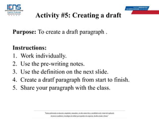 Activity #5: Creating a draft
Purpose: To create a draft paragraph .
Instructions:
1. Work individually.
2. Use the pre-writing notes.
3. Use the definition on the next slide.
4. Create a dratf paragraph from start to finish.
5. Share your paragraph with the class.
 