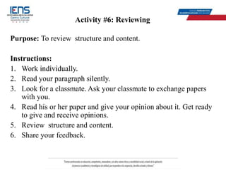 Activity #6: Reviewing
Purpose: To review structure and content.
Instructions:
1. Work individually.
2. Read your paragraph silently.
3. Look for a classmate. Ask your classmate to exchange papers
with you.
4. Read his or her paper and give your opinion about it. Get ready
to give and receive opinions.
5. Review structure and content.
6. Share your feedback.
 