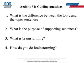 Activity #1: Guiding questions
1. What is the difference between the topic and
the topic sentence?
2. What is the purpose of supporting sentences?
3. What is brainstorming?
4. How do you do brainstorming?
 