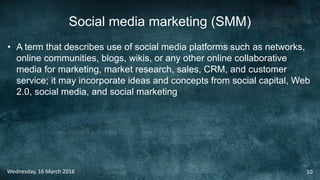 Social media marketing (SMM)
• A term that describes use of social media platforms such as networks,
online communities, blogs, wikis, or any other online collaborative
media for marketing, market research, sales, CRM, and customer
service; it may incorporate ideas and concepts from social capital, Web
2.0, social media, and social marketing
Wednesday, 16 March 2016 10
 