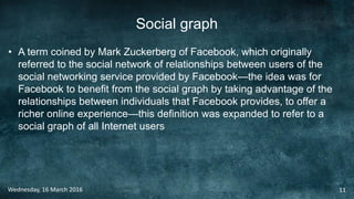 Social graph
• A term coined by Mark Zuckerberg of Facebook, which originally
referred to the social network of relationships between users of the
social networking service provided by Facebook—the idea was for
Facebook to benefit from the social graph by taking advantage of the
relationships between individuals that Facebook provides, to offer a
richer online experience—this definition was expanded to refer to a
social graph of all Internet users
Wednesday, 16 March 2016 11
 