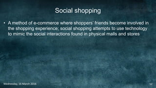 Social shopping
• A method of e-commerce where shoppers’ friends become involved in
the shopping experience; social shopping attempts to use technology
to mimic the social interactions found in physical malls and stores
Wednesday, 16 March 2016 12
 