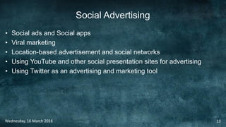 Social Advertising
• Social ads and Social apps
• Viral marketing
• Location-based advertisement and social networks
• Using YouTube and other social presentation sites for advertising
• Using Twitter as an advertising and marketing tool
Wednesday, 16 March 2016 13
 