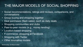 THE MAJOR MODELS OF SOCIAL SHOPPING
• Social recommendations, ratings and reviews, comparisons, and
conversations
• Group buying and shopping together
• Deal purchases (flash sales), such as daily deals
• Shopping communities and clubs
• Peer-to-peer models (e.g., money lending)
• Location-based shopping
• F-commerce; shopping at Facebook
• Shopping with Twitter
• Other innovative models
Wednesday, 16 March 2016 14
 