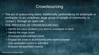 Crowdsourcing
• The act of outsourcing tasks, traditionally performed by an employee or
contractor, to an undefined, large group of people or community (a
“crowd”), through an open call
• THE PROCESS OF CROWDSOURCING
– Identify the issue (problem) you want to investigate or solve
– Identify the target crowd
– Broadcast to the unknown crowd
– Engage the crowd in an innovative and creative process
– User-generated content is submitted
– Evaluate the submitted material
Wednesday, 16 March 2016 17
 