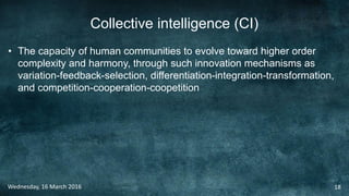Collective intelligence (CI)
• The capacity of human communities to evolve toward higher order
complexity and harmony, through such innovation mechanisms as
variation-feedback-selection, differentiation-integration-transformation,
and competition-cooperation-coopetition
Wednesday, 16 March 2016 18
 