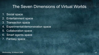 The Seven Dimensions of Virtual Worlds
1. Social space
2. Entertainment space
3. Transaction space
4. Experimental/demonstration space
5. Collaboration space
6. Smart agents space
7. Fantasy space
Wednesday, 16 March 2016 19
 