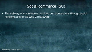 Social commerce (SC)
• The delivery of e-commerce activities and transactions through social
networks and/or via Web 2.0 software
Wednesday, 16 March 2016 2
 