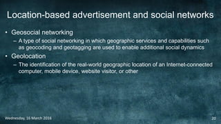 Location-based advertisement and social networks
• Geosocial networking
– A type of social networking in which geographic services and capabilities such
as geocoding and geotagging are used to enable additional social dynamics
• Geolocation
– The identification of the real-world geographic location of an Internet-connected
computer, mobile device, website visitor, or other
Wednesday, 16 March 2016 20
 