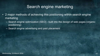 Search engine marketing
• 2 major methods of achieving this positioning within search engine
marketing
– Search engine optimization (SEO) - built into the design of web pages (organic
positioning)
– Search engine advertising and paid placement
Wednesday, 16 March 2016 21
 