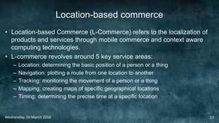 Location-based commerce
• Location-based Commerce (L-Commerce) refers to the localization of
products and services through mobile commerce and context aware
computing technologies.
• L-commerce revolves around 5 key service areas:
– Location: determining the basic position of a person or a thing
– Navigation: plotting a route from one location to another
– Tracking: monitoring the movement of a person or a thing
– Mapping: creating maps of specific geographical locations
– Timing: determining the precise time at a specific location
Wednesday, 16 March 2016 23
 