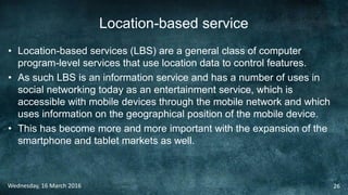 Location-based service
• Location-based services (LBS) are a general class of computer
program-level services that use location data to control features.
• As such LBS is an information service and has a number of uses in
social networking today as an entertainment service, which is
accessible with mobile devices through the mobile network and which
uses information on the geographical position of the mobile device.
• This has become more and more important with the expansion of the
smartphone and tablet markets as well.
Wednesday, 16 March 2016 26
 