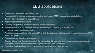 LBS applications
• Recommending social events in a city
• Requesting the nearest business or service, such as an ATM, restaurant or a retail store
• Turn by turn navigation to any address
• Assistive Healthcare Systems
• Locating people on a map displayed on the mobile phone
• Receiving alerts, such as notification of a sale on gas or warning of a traffic jam
• Location-based mobile advertising
• Asset recovery combined with active RF to find, for example, stolen assets in containers where GPS
would not work
• Contextualizing learning and research
• Games where your location is part of the game play, for example your movements during your day
make your avatar move in the game or your position unlocks content.
• Real-time Q&A revolving around restaurants, services, and other venues
Wednesday, 16 March 2016 27
 
