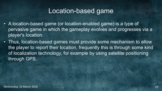 Location-based game
• A location-based game (or location-enabled game) is a type of
pervasive game in which the gameplay evolves and progresses via a
player's location.
• Thus, location-based games must provide some mechanism to allow
the player to report their location, frequently this is through some kind
of localization technology, for example by using satellite positioning
through GPS.
Wednesday, 16 March 2016 29
 
