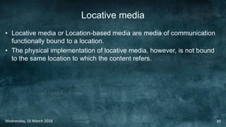 Locative media
• Locative media or Location-based media are media of communication
functionally bound to a location.
• The physical implementation of locative media, however, is not bound
to the same location to which the content refers.
Wednesday, 16 March 2016 30
 