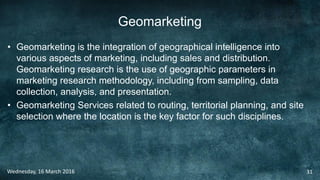 Geomarketing
• Geomarketing is the integration of geographical intelligence into
various aspects of marketing, including sales and distribution.
Geomarketing research is the use of geographic parameters in
marketing research methodology, including from sampling, data
collection, analysis, and presentation.
• Geomarketing Services related to routing, territorial planning, and site
selection where the location is the key factor for such disciplines.
Wednesday, 16 March 2016 31
 