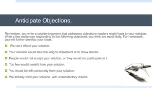 Anticipate Objections.
Remember, you write a counterargument that addresses objections readers might have to your solution.
Write a few sentences responding to the following objections you think are most likely. For homework,
you will further develop your ideas.
 We can’t afford your solution.
 Your solution would take too long to implement or to show results.
 People would not accept your solution, or they would not participate in it.
 Too few would benefit from your solution.
 You would benefit personally from your solution.
 We already tried your solution, with unsatisfactory results.
 
