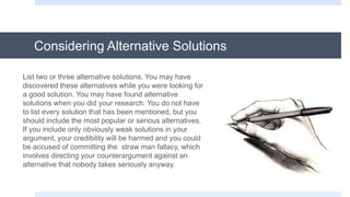 Considering Alternative Solutions
List two or three alternative solutions. You may have
discovered these alternatives while you were looking for
a good solution. You may have found alternative
solutions when you did your research. You do not have
to list every solution that has been mentioned, but you
should include the most popular or serious alternatives.
If you include only obviously weak solutions in your
argument, your credibility will be harmed and you could
be accused of committing the straw man fallacy, which
involves directing your counterargument against an
alternative that nobody takes seriously anyway.
 