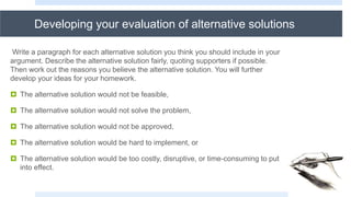 Developing your evaluation of alternative solutions
Write a paragraph for each alternative solution you think you should include in your
argument. Describe the alternative solution fairly, quoting supporters if possible.
Then work out the reasons you believe the alternative solution. You will further
develop your ideas for your homework.
 The alternative solution would not be feasible,
 The alternative solution would not solve the problem,
 The alternative solution would not be approved,
 The alternative solution would be hard to implement, or
 The alternative solution would be too costly, disruptive, or time-consuming to put
into effect.
 