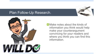 Plan Follow-Up Research.
Make notes about the kinds of
information you think would help
make your counterargument
convincing for your readers and
where you think you can find this
information.
 