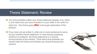 Thesis Statement: Review
 You have probably written your thesis statement already. If so, refine
it, and make sure you have included it in your draft. If not, write it in
right now. Your thesis goes after a thorough explanation of the
problem.
 If you have not yet written it, write one or more sentences to serve
as your tentative thesis statement. In most essays proposing
solutions to problems, the thesis statement is a concise
announcement of the solution. Think about how emphatic you
should make the thesis and whether you should forecast your
reasons.
 
