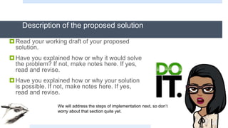 Description of the proposed solution
Read your working draft of your proposed
solution.
Have you explained how or why it would solve
the problem? If not, make notes here. If yes,
read and revise.
Have you explained how or why your solution
is possible. If not, make notes here. If yes,
read and revise.
We will address the steps of implementation next, so don’t
worry about that section quite yet.
 