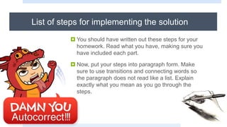 List of steps for implementing the solution
 You should have written out these steps for your
homework. Read what you have, making sure you
have included each part.
 Now, put your steps into paragraph form. Make
sure to use transitions and connecting words so
the paragraph does not read like a list. Explain
exactly what you mean as you go through the
steps.
 