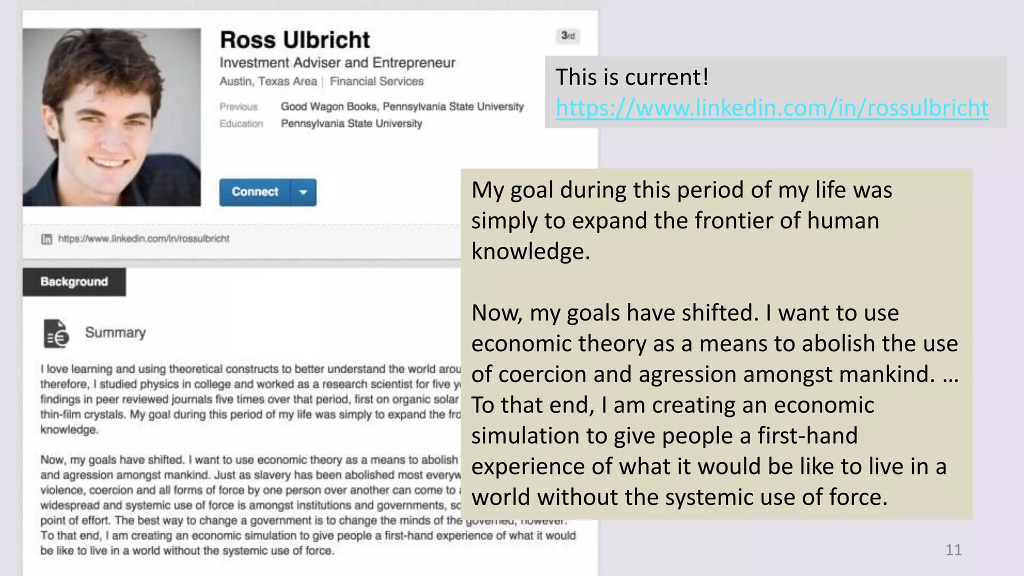 11
This is current!
https://www.linkedin.com/in/rossulbricht
My goal during this period of my life was
simply to expand the frontier of human
knowledge.
Now, my goals have shifted. I want to use
economic theory as a means to abolish the use
of coercion and agression amongst mankind. …
To that end, I am creating an economic
simulation to give people a first-hand
experience of what it would be like to live in a
world without the systemic use of force.
 