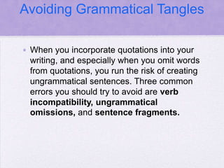 Avoiding Grammatical Tangles

• When you incorporate quotations into your
  writing, and especially when you omit words
  from quotations, you run the risk of creating
  ungrammatical sentences. Three common
  errors you should try to avoid are verb
  incompatibility, ungrammatical
  omissions, and sentence fragments.
 